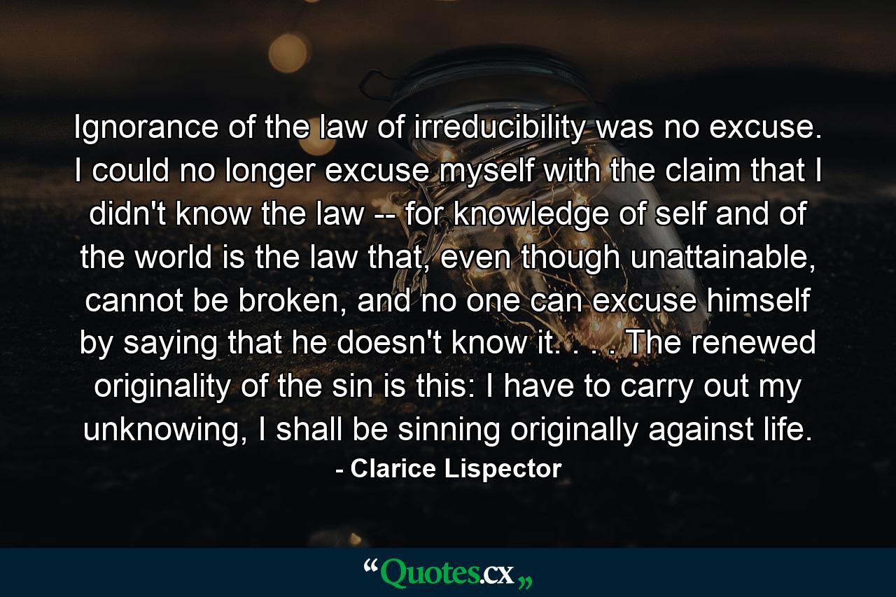 Ignorance of the law of irreducibility was no excuse. I could no longer excuse myself with the claim that I didn't know the law -- for knowledge of self and of the world is the law that, even though unattainable, cannot be broken, and no one can excuse himself by saying that he doesn't know it. . . . The renewed originality of the sin is this: I have to carry out my unknowing, I shall be sinning originally against life. - Quote by Clarice Lispector