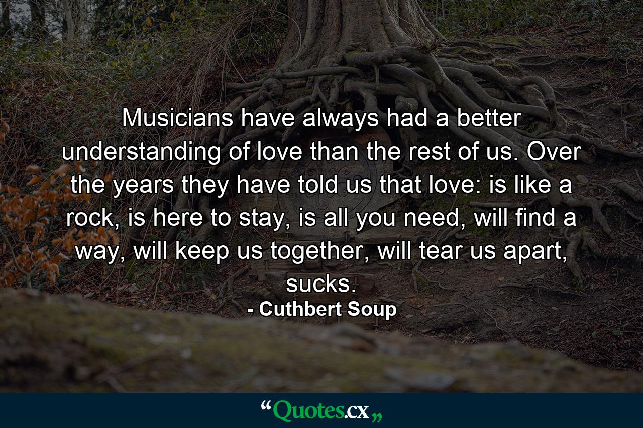 Musicians have always had a better understanding of love than the rest of us. Over the years they have told us that love: is like a rock, is here to stay, is all you need, will find a way, will keep us together, will tear us apart, sucks. - Quote by Cuthbert Soup