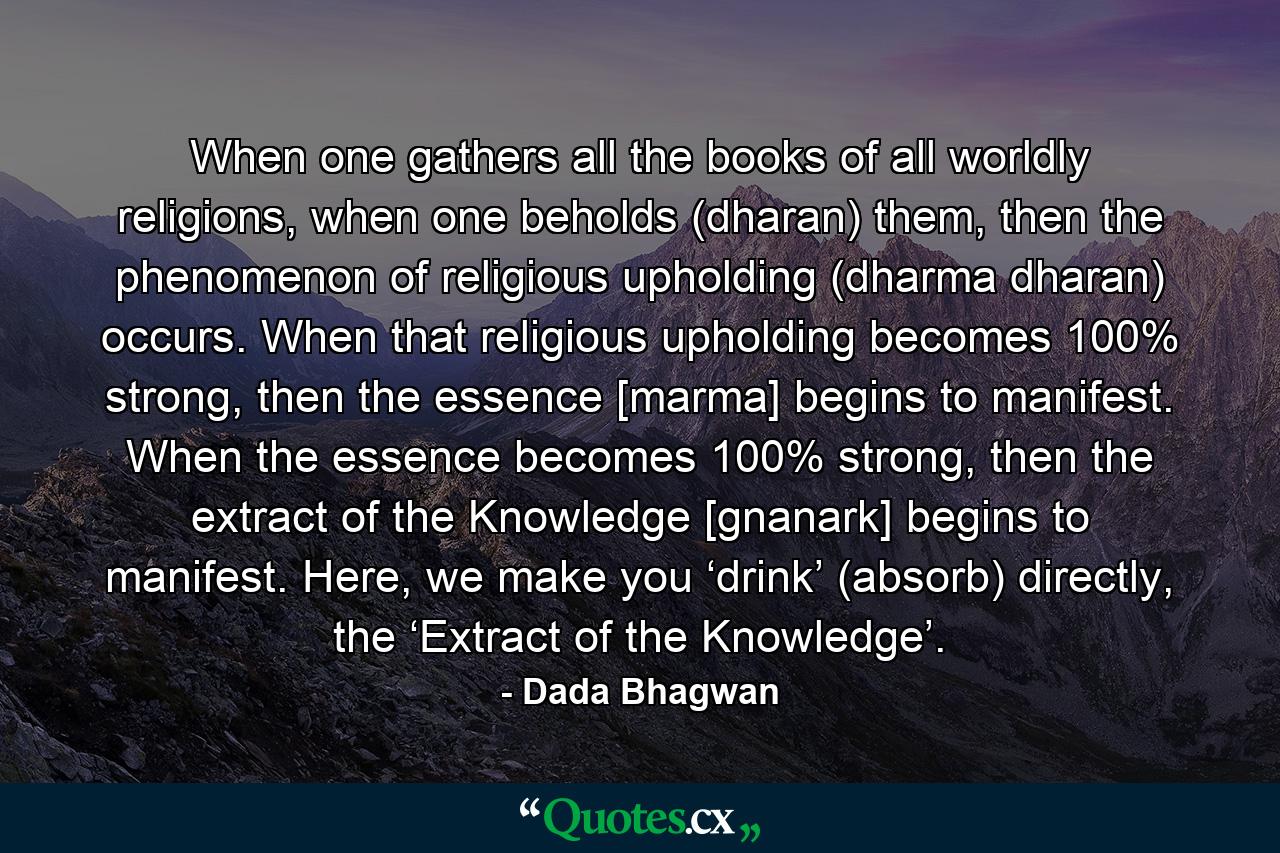 When one gathers all the books of all worldly religions, when one beholds (dharan) them, then the phenomenon of religious upholding (dharma dharan) occurs. When that religious upholding becomes 100% strong, then the essence [marma] begins to manifest. When the essence becomes 100% strong, then the extract of the Knowledge [gnanark] begins to manifest. Here, we make you ‘drink’ (absorb) directly, the ‘Extract of the Knowledge’. - Quote by Dada Bhagwan