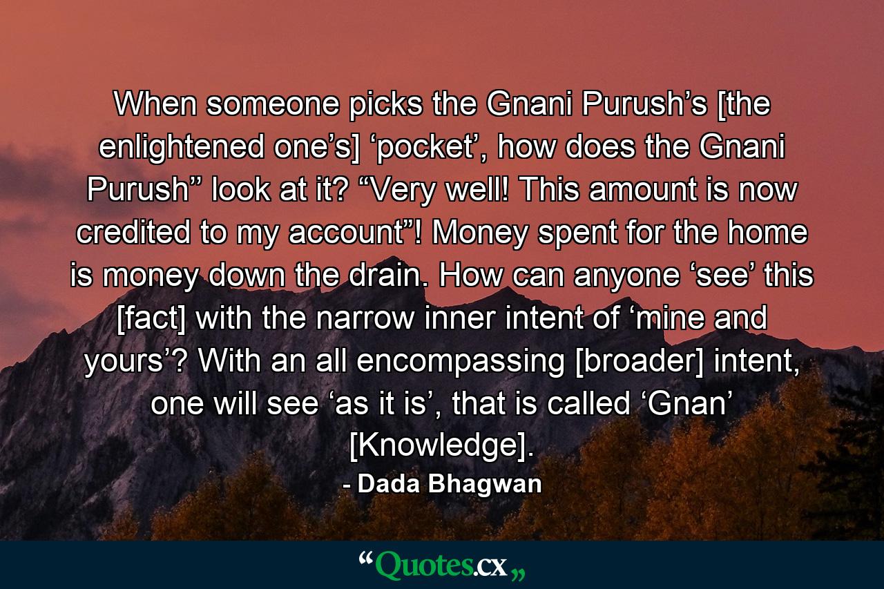 When someone picks the Gnani Purush’s [the enlightened one’s] ‘pocket’, how does the Gnani Purush’’ look at it? “Very well! This amount is now credited to my account”! Money spent for the home is money down the drain. How can anyone ‘see’ this [fact] with the narrow inner intent of ‘mine and yours’? With an all encompassing [broader] intent, one will see ‘as it is’, that is called ‘Gnan’ [Knowledge]. - Quote by Dada Bhagwan