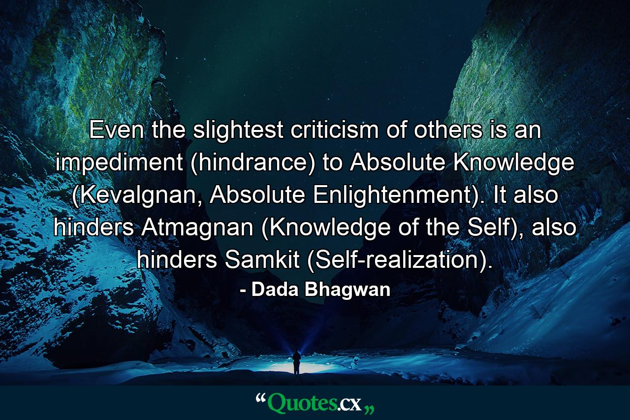 Even the slightest criticism of others is an impediment (hindrance) to Absolute Knowledge (Kevalgnan, Absolute Enlightenment). It also hinders Atmagnan (Knowledge of the Self), also hinders Samkit (Self-realization). - Quote by Dada Bhagwan