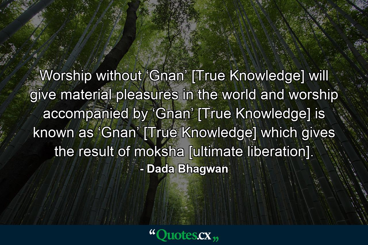 Worship without ‘Gnan’ [True Knowledge] will give material pleasures in the world and worship accompanied by ‘Gnan’ [True Knowledge] is known as ‘Gnan’ [True Knowledge] which gives the result of moksha [ultimate liberation]. - Quote by Dada Bhagwan