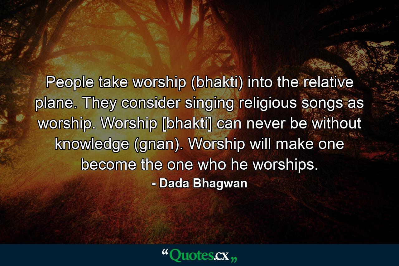 People take worship (bhakti) into the relative plane. They consider singing religious songs as worship. Worship [bhakti] can never be without knowledge (gnan). Worship will make one become the one who he worships. - Quote by Dada Bhagwan