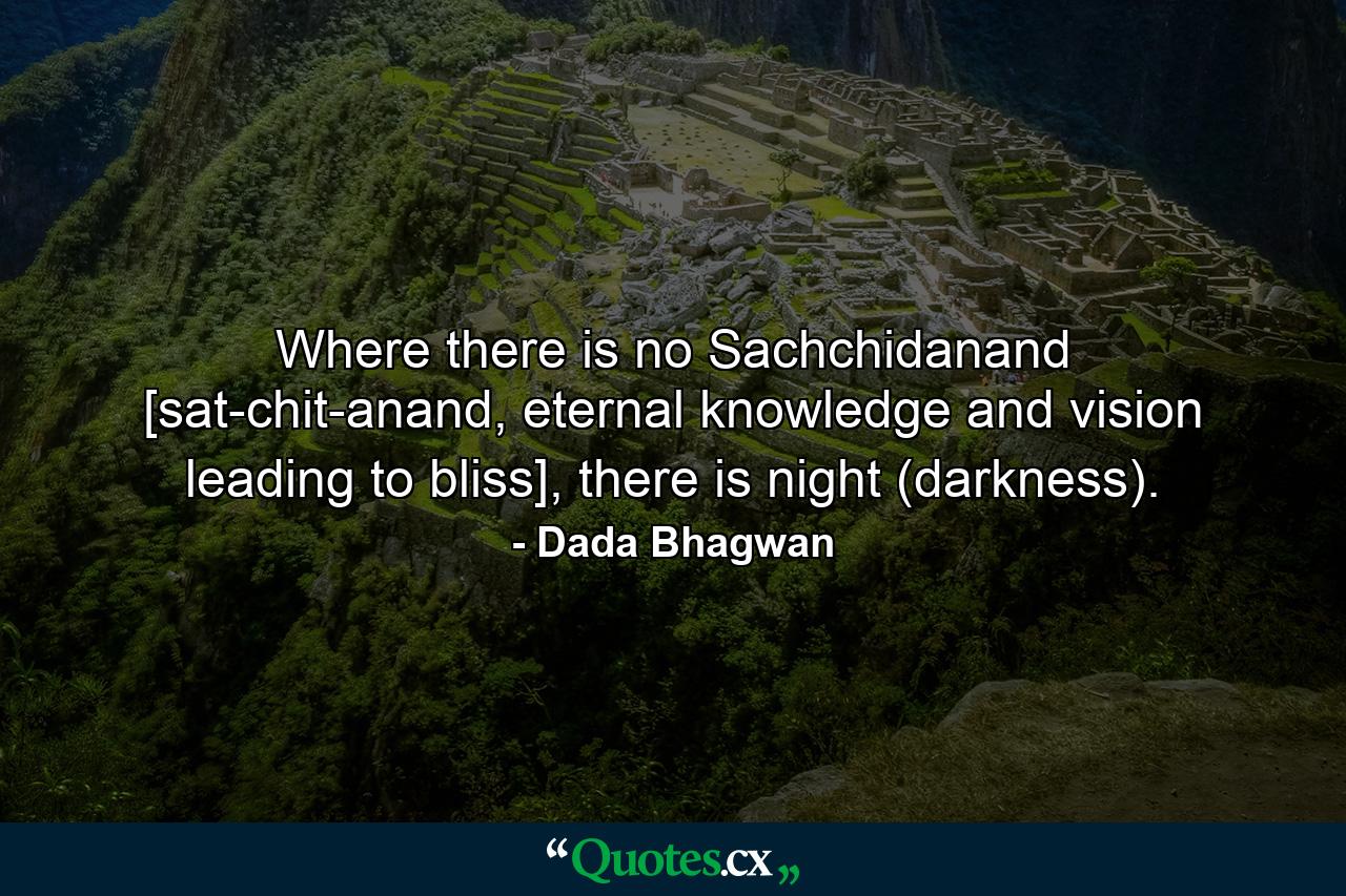 Where there is no Sachchidanand [sat-chit-anand, eternal knowledge and vision leading to bliss], there is night (darkness). - Quote by Dada Bhagwan