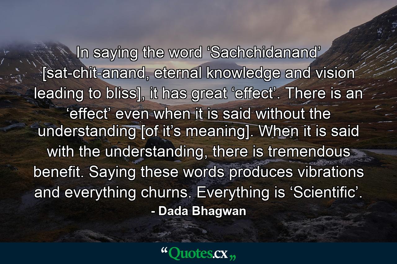 In saying the word ‘Sachchidanand’ [sat-chit-anand, eternal knowledge and vision leading to bliss], it has great ‘effect’. There is an ‘effect’ even when it is said without the understanding [of it’s meaning]. When it is said with the understanding, there is tremendous benefit. Saying these words produces vibrations and everything churns. Everything is ‘Scientific’. - Quote by Dada Bhagwan