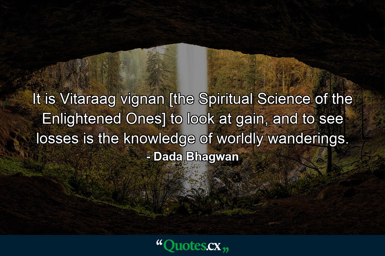 It is Vitaraag vignan [the Spiritual Science of the Enlightened Ones] to look at gain, and to see losses is the knowledge of worldly wanderings. - Quote by Dada Bhagwan