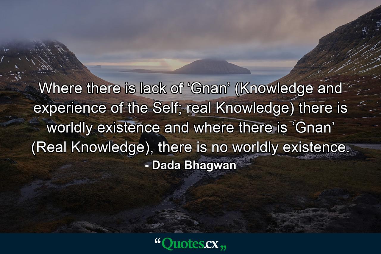 Where there is lack of ‘Gnan’ (Knowledge and experience of the Self; real Knowledge) there is worldly existence and where there is ‘Gnan’ (Real Knowledge), there is no worldly existence. - Quote by Dada Bhagwan