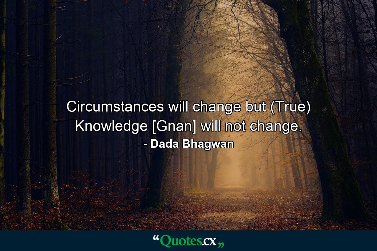 Circumstances will change but (True) Knowledge [Gnan] will not change. - Quote by Dada Bhagwan