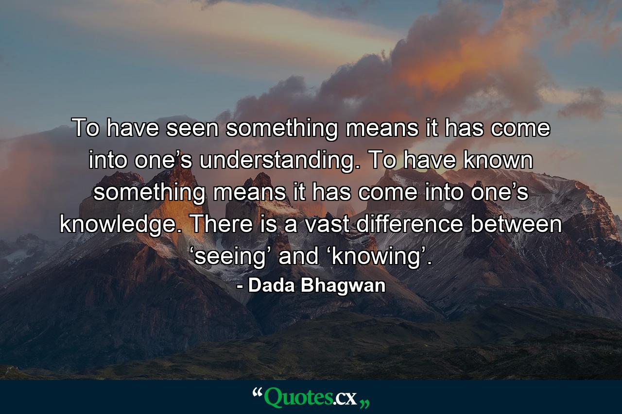 To have seen something means it has come into one’s understanding. To have known something means it has come into one’s knowledge. There is a vast difference between ‘seeing’ and ‘knowing’. - Quote by Dada Bhagwan