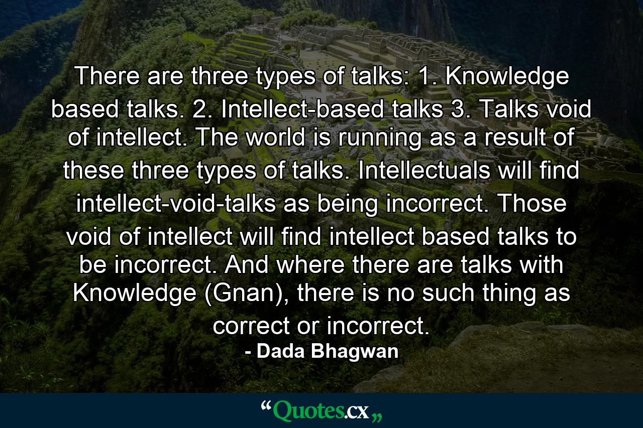 There are three types of talks: 1. Knowledge based talks. 2. Intellect-based talks 3. Talks void of intellect. The world is running as a result of these three types of talks. Intellectuals will find intellect-void-talks as being incorrect. Those void of intellect will find intellect based talks to be incorrect. And where there are talks with Knowledge (Gnan), there is no such thing as correct or incorrect. - Quote by Dada Bhagwan