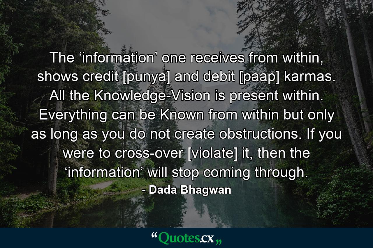 The ‘information’ one receives from within, shows credit [punya] and debit [paap] karmas. All the Knowledge-Vision is present within. Everything can be Known from within but only as long as you do not create obstructions. If you were to cross-over [violate] it, then the ‘information’ will stop coming through. - Quote by Dada Bhagwan