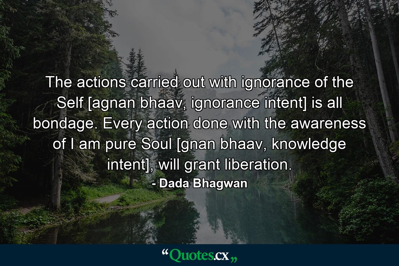 The actions carried out with ignorance of the Self [agnan bhaav, ignorance intent] is all bondage. Every action done with the awareness of I am pure Soul [gnan bhaav, knowledge intent], will grant liberation. - Quote by Dada Bhagwan