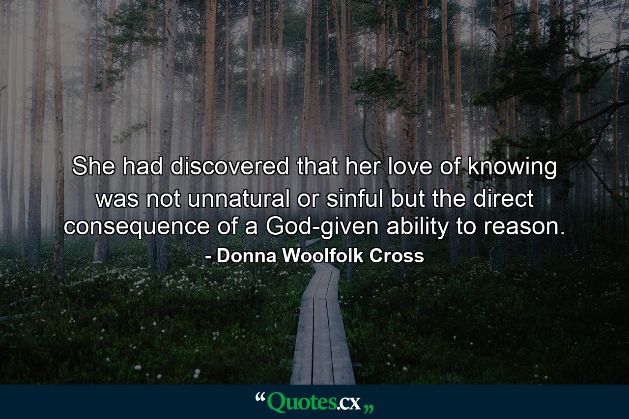 She had discovered that her love of knowing was not unnatural or sinful but the direct consequence of a God-given ability to reason. - Quote by Donna Woolfolk Cross