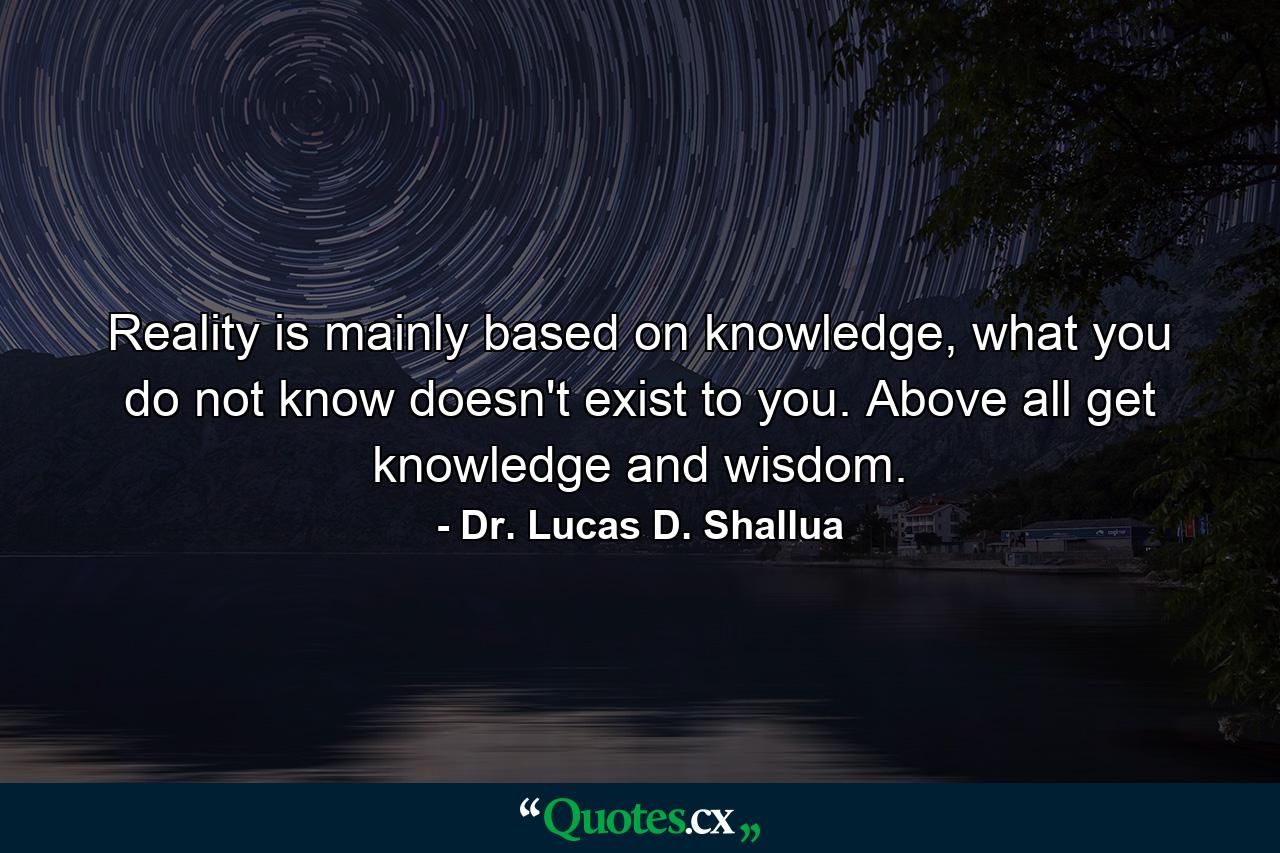 Reality is mainly based on knowledge, what you do not know doesn't exist to you. Above all get knowledge and wisdom. - Quote by Dr. Lucas D. Shallua