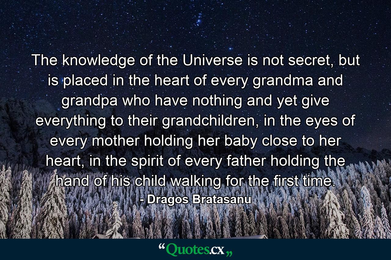 The knowledge of the Universe is not secret, but is placed in the heart of every grandma and grandpa who have nothing and yet give everything to their grandchildren, in the eyes of every mother holding her baby close to her heart, in the spirit of every father holding the hand of his child walking for the first time. - Quote by Dragos Bratasanu