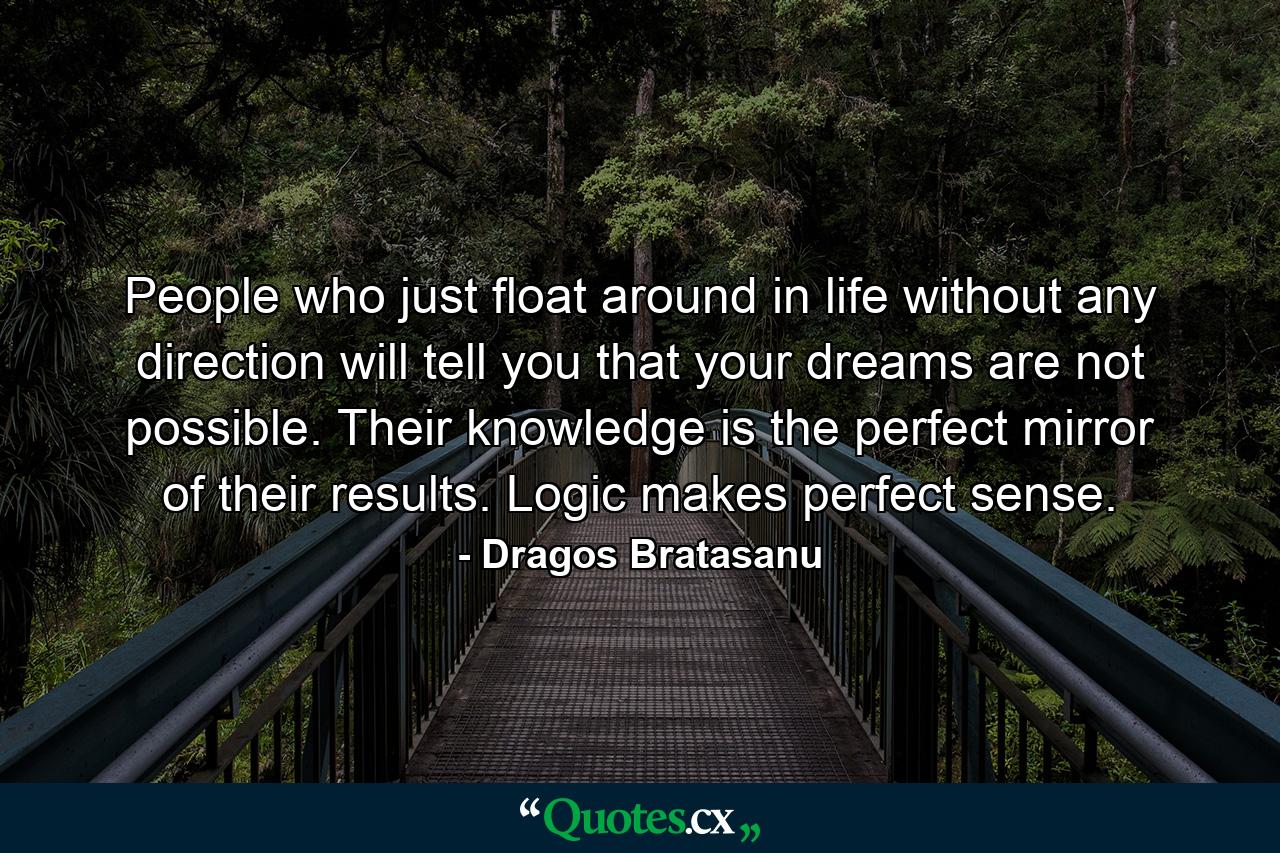 People who just float around in life without any direction will tell you that your dreams are not possible. Their knowledge is the perfect mirror of their results. Logic makes perfect sense. - Quote by Dragos Bratasanu