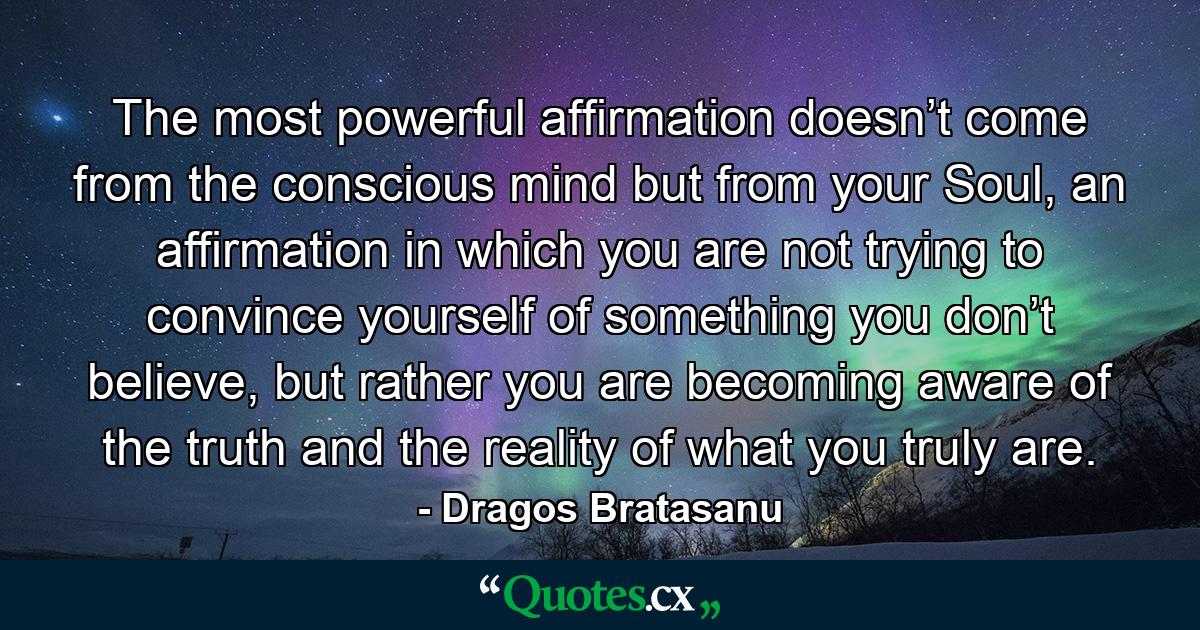 The most powerful affirmation doesn’t come from the conscious mind but from your Soul, an affirmation in which you are not trying to convince yourself of something you don’t believe, but rather you are becoming aware of the truth and the reality of what you truly are. - Quote by Dragos Bratasanu