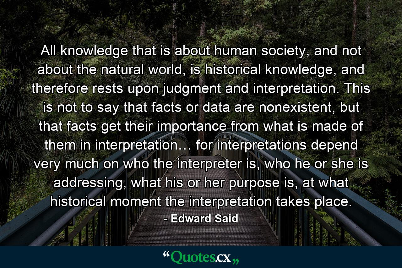 All knowledge that is about human society, and not about the natural world, is historical knowledge, and therefore rests upon judgment and interpretation. This is not to say that facts or data are nonexistent, but that facts get their importance from what is made of them in interpretation… for interpretations depend very much on who the interpreter is, who he or she is addressing, what his or her purpose is, at what historical moment the interpretation takes place. - Quote by Edward Said