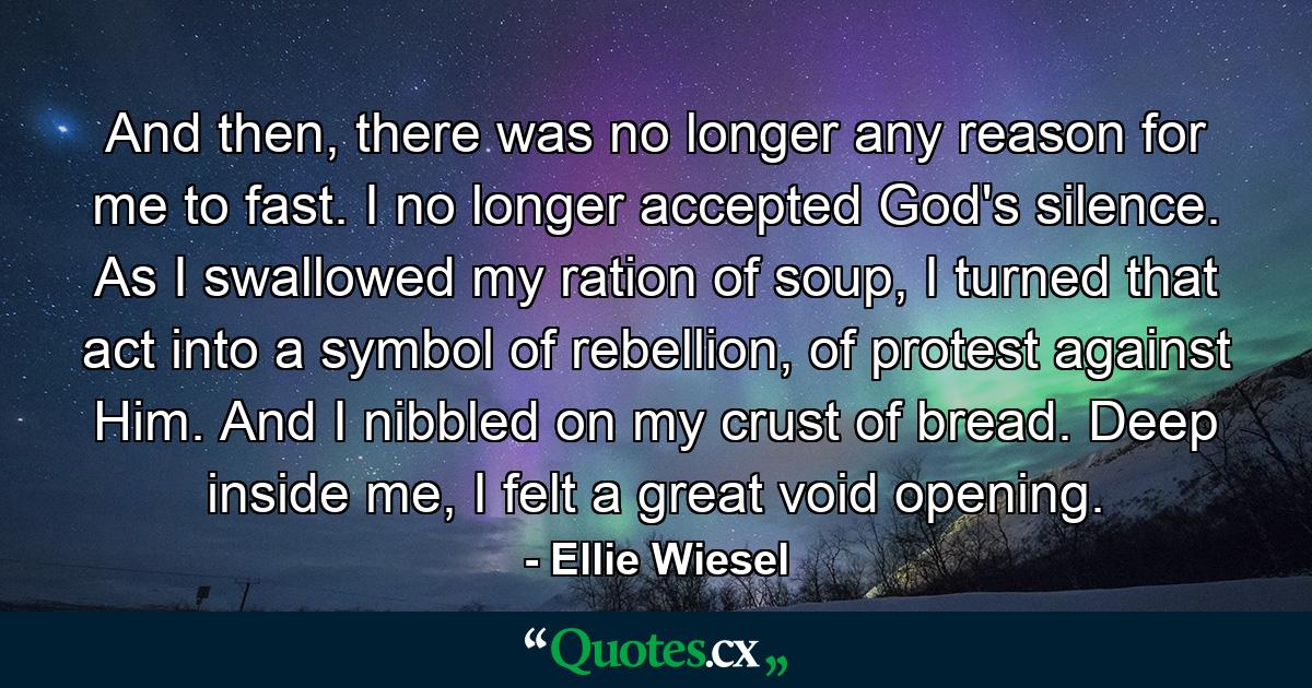 And then, there was no longer any reason for me to fast. I no longer accepted God's silence. As I swallowed my ration of soup, I turned that act into a symbol of rebellion, of protest against Him. And I nibbled on my crust of bread. Deep inside me, I felt a great void opening. - Quote by Ellie Wiesel