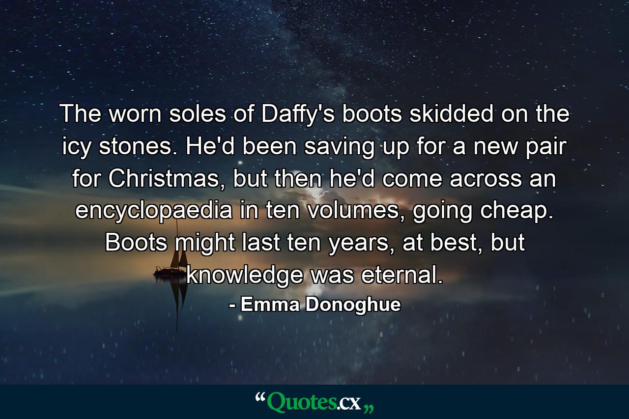 The worn soles of Daffy's boots skidded on the icy stones. He'd been saving up for a new pair for Christmas, but then he'd come across an encyclopaedia in ten volumes, going cheap. Boots might last ten years, at best, but knowledge was eternal. - Quote by Emma Donoghue