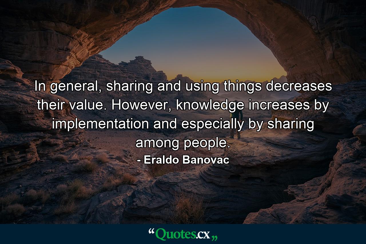 In general, sharing and using things decreases their value. However, knowledge increases by implementation and especially by sharing among people. - Quote by Eraldo Banovac