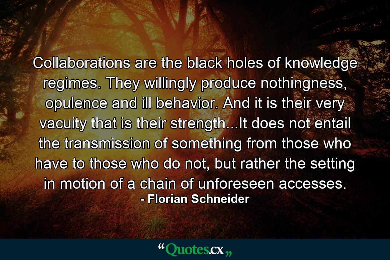 Collaborations are the black holes of knowledge regimes. They willingly produce nothingness, opulence and ill behavior. And it is their very vacuity that is their strength...It does not entail the transmission of something from those who have to those who do not, but rather the setting in motion of a chain of unforeseen accesses. - Quote by Florian Schneider