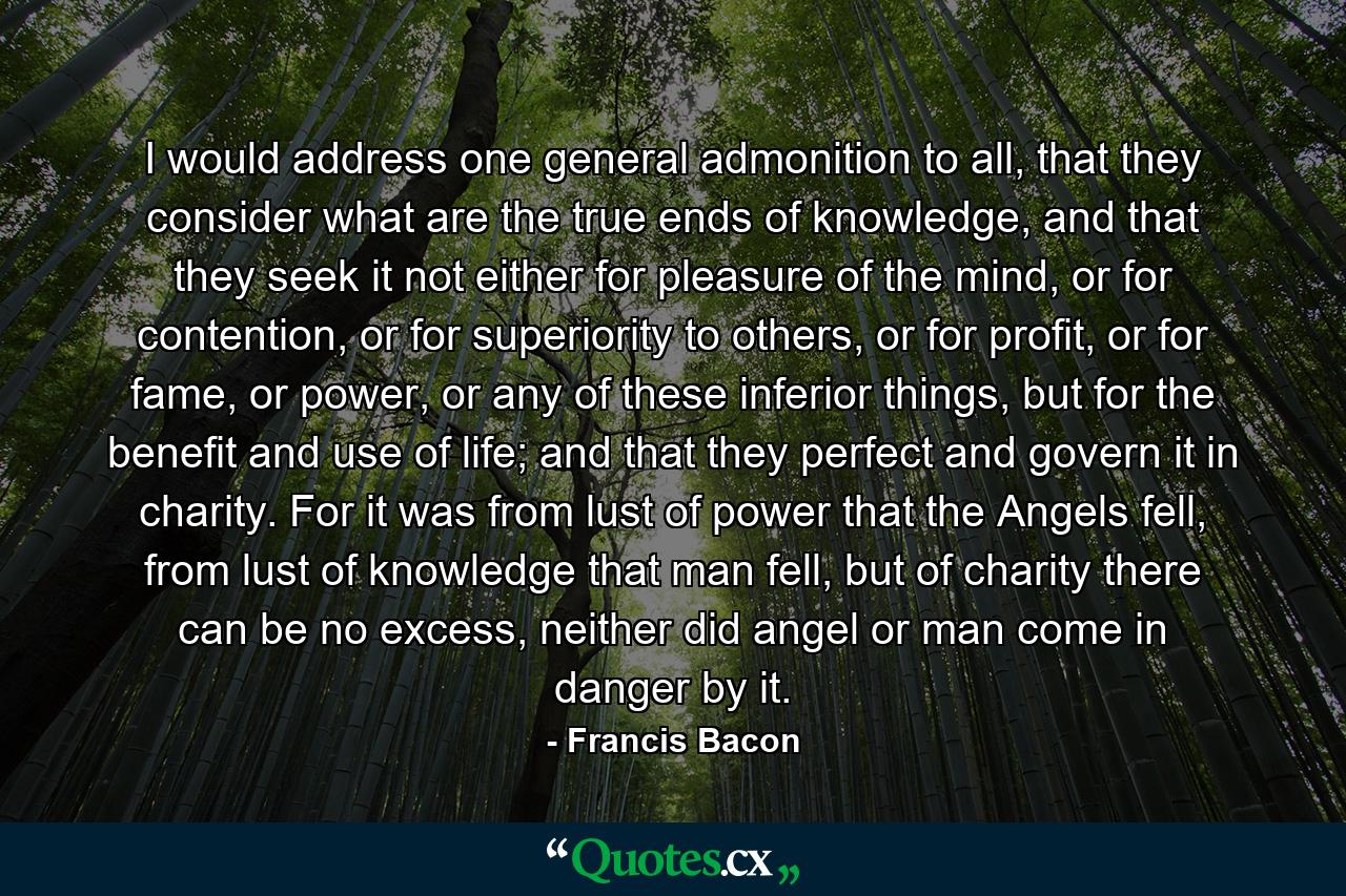 I would address one general admonition to all, that they consider what are the true ends of knowledge, and that they seek it not either for pleasure of the mind, or for contention, or for superiority to others, or for profit, or for fame, or power, or any of these inferior things, but for the benefit and use of life; and that they perfect and govern it in charity. For it was from lust of power that the Angels fell, from lust of knowledge that man fell, but of charity there can be no excess, neither did angel or man come in danger by it. - Quote by Francis Bacon