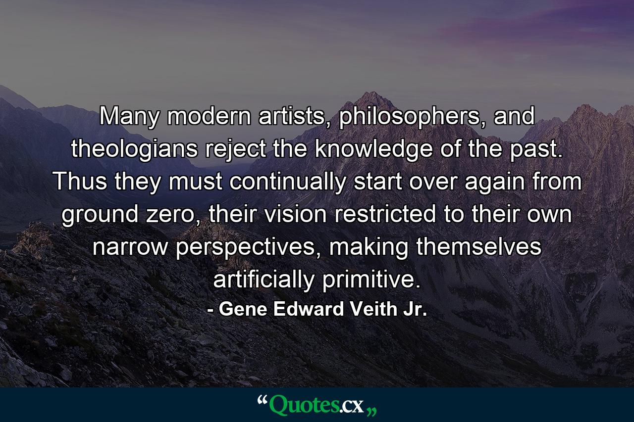 Many modern artists, philosophers, and theologians reject the knowledge of the past. Thus they must continually start over again from ground zero, their vision restricted to their own narrow perspectives, making themselves artificially primitive. - Quote by Gene Edward Veith Jr.