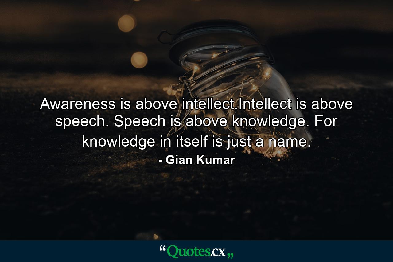 Awareness is above intellect.Intellect is above speech. Speech is above knowledge. For knowledge in itself is just a name. - Quote by Gian Kumar