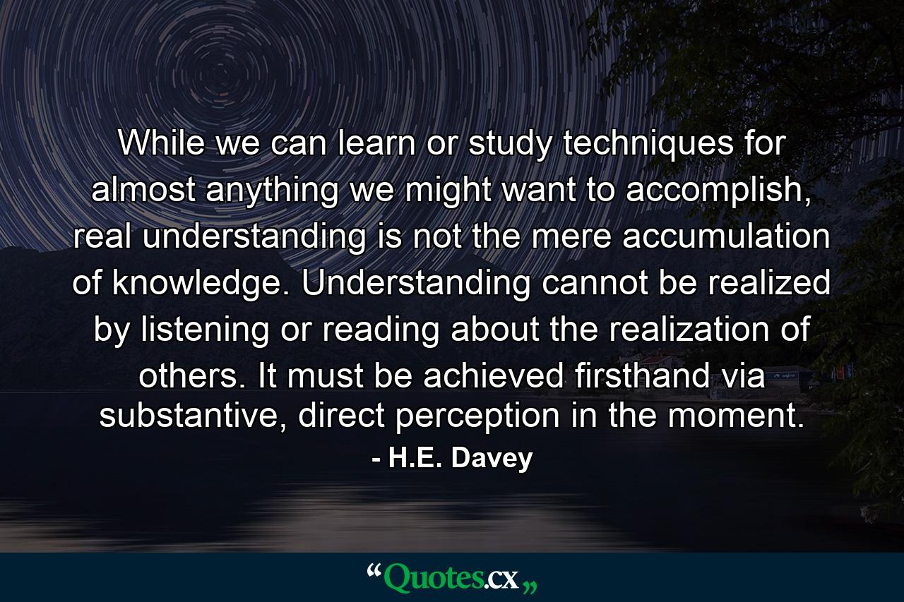 While we can learn or study techniques for almost anything we might want to accomplish, real understanding is not the mere accumulation of knowledge. Understanding cannot be realized by listening or reading about the realization of others. It must be achieved firsthand via substantive, direct perception in the moment. - Quote by H.E. Davey