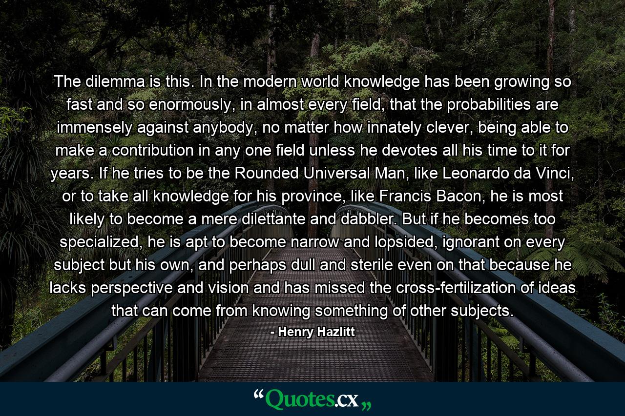 The dilemma is this. In the modern world knowledge has been growing so fast and so enormously, in almost every field, that the probabilities are immensely against anybody, no matter how innately clever, being able to make a contribution in any one field unless he devotes all his time to it for years. If he tries to be the Rounded Universal Man, like Leonardo da Vinci, or to take all knowledge for his province, like Francis Bacon, he is most likely to become a mere dilettante and dabbler. But if he becomes too specialized, he is apt to become narrow and lopsided, ignorant on every subject but his own, and perhaps dull and sterile even on that because he lacks perspective and vision and has missed the cross-fertilization of ideas that can come from knowing something of other subjects. - Quote by Henry Hazlitt