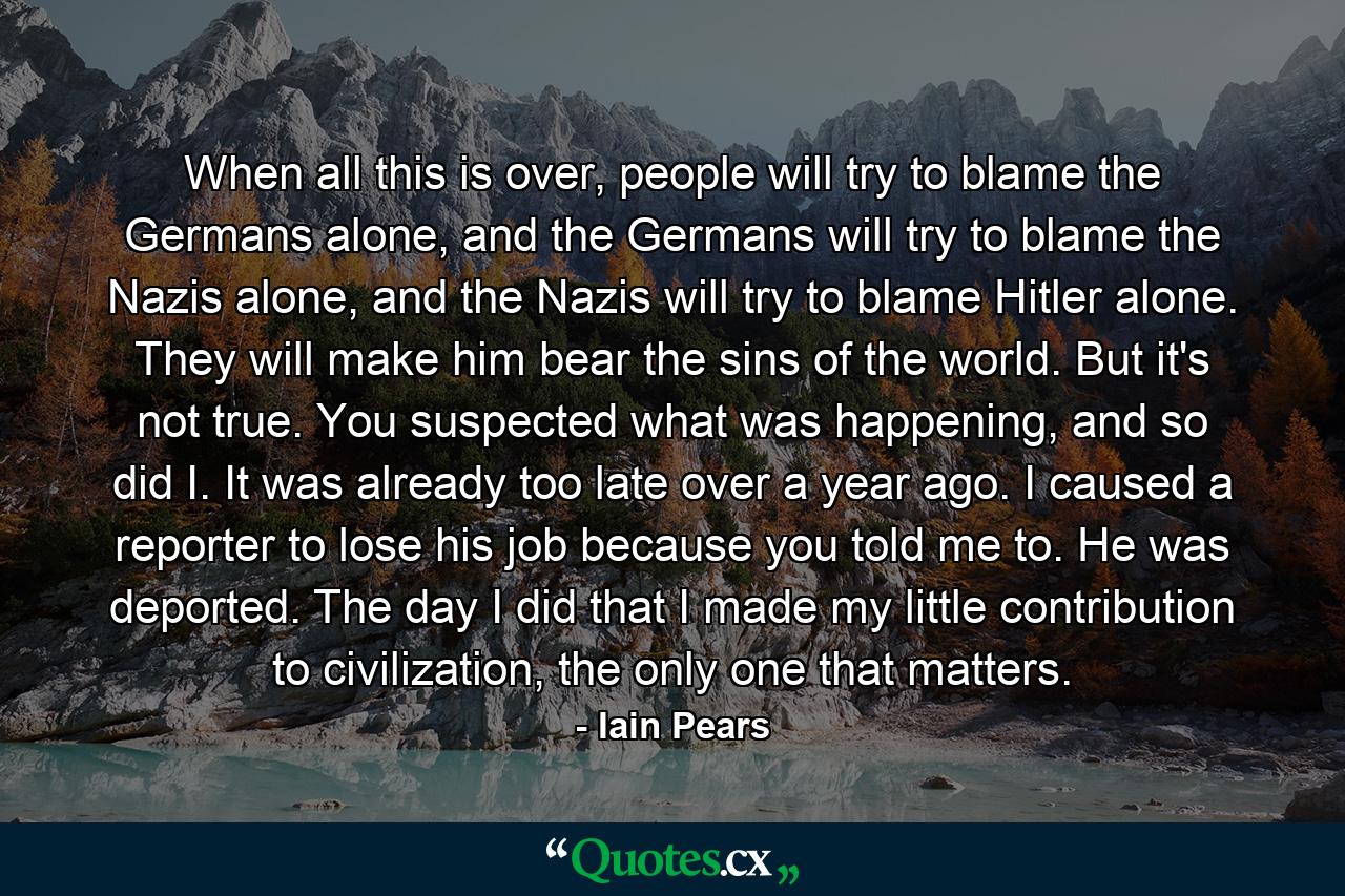 When all this is over, people will try to blame the Germans alone, and the Germans will try to blame the Nazis alone, and the Nazis will try to blame Hitler alone. They will make him bear the sins of the world. But it's not true. You suspected what was happening, and so did I. It was already too late over a year ago. I caused a reporter to lose his job because you told me to. He was deported. The day I did that I made my little contribution to civilization, the only one that matters. - Quote by Iain Pears