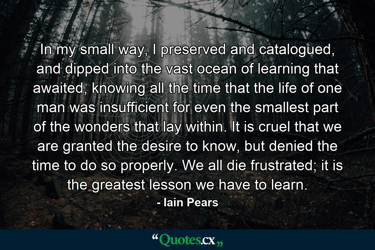 In my small way, I preserved and catalogued, and dipped into the vast ocean of learning that awaited, knowing all the time that the life of one man was insufficient for even the smallest part of the wonders that lay within. It is cruel that we are granted the desire to know, but denied the time to do so properly. We all die frustrated; it is the greatest lesson we have to learn. - Quote by Iain Pears