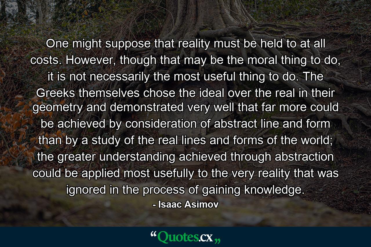 One might suppose that reality must be held to at all costs. However, though that may be the moral thing to do, it is not necessarily the most useful thing to do. The Greeks themselves chose the ideal over the real in their geometry and demonstrated very well that far more could be achieved by consideration of abstract line and form than by a study of the real lines and forms of the world; the greater understanding achieved through abstraction could be applied most usefully to the very reality that was ignored in the process of gaining knowledge. - Quote by Isaac Asimov