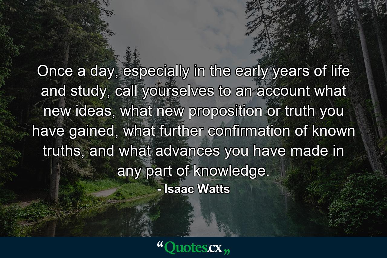 Once a day, especially in the early years of life and study, call yourselves to an account what new ideas, what new proposition or truth you have gained, what further confirmation of known truths, and what advances you have made in any part of knowledge. - Quote by Isaac Watts