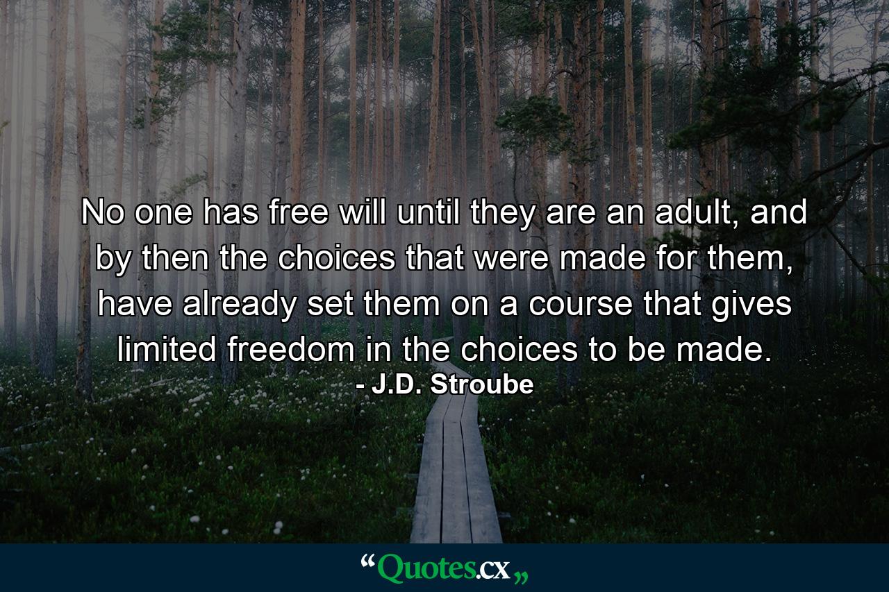 No one has free will until they are an adult, and by then the choices that were made for them, have already set them on a course that gives limited freedom in the choices to be made. - Quote by J.D. Stroube