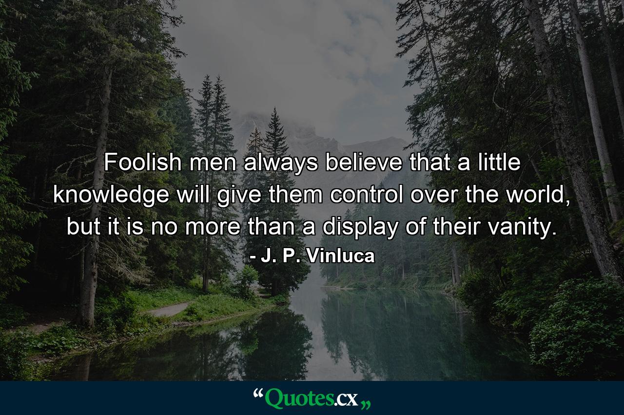 Foolish men always believe that a little knowledge will give them control over the world, but it is no more than a display of their vanity. - Quote by J. P. Vinluca