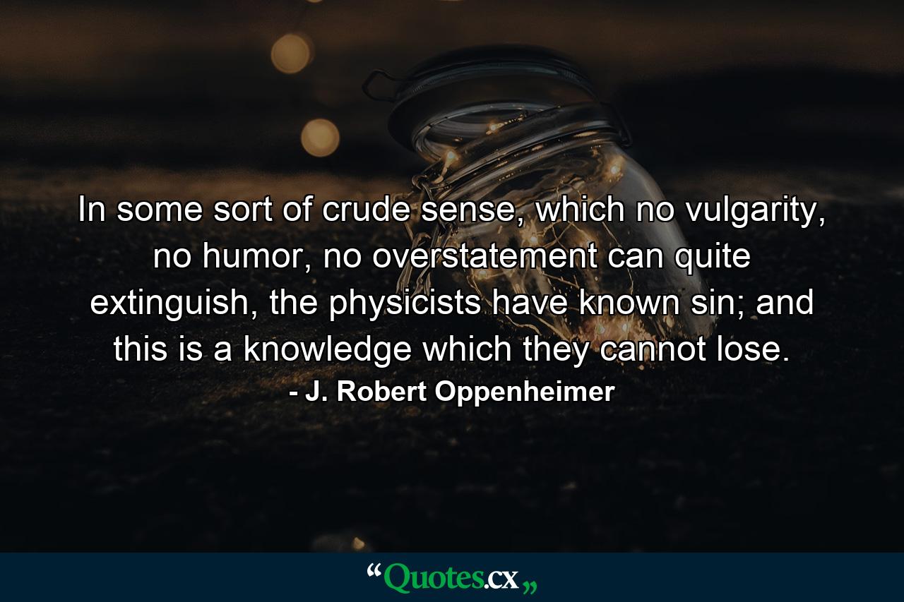 In some sort of crude sense, which no vulgarity, no humor, no overstatement can quite extinguish, the physicists have known sin; and this is a knowledge which they cannot lose. - Quote by J. Robert Oppenheimer