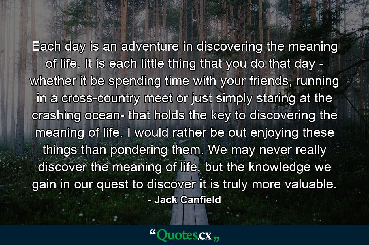 Each day is an adventure in discovering the meaning of life. It is each little thing that you do that day - whether it be spending time with your friends, running in a cross-country meet or just simply staring at the crashing ocean- that holds the key to discovering the meaning of life. I would rather be out enjoying these things than pondering them. We may never really discover the meaning of life, but the knowledge we gain in our quest to discover it is truly more valuable. - Quote by Jack Canfield