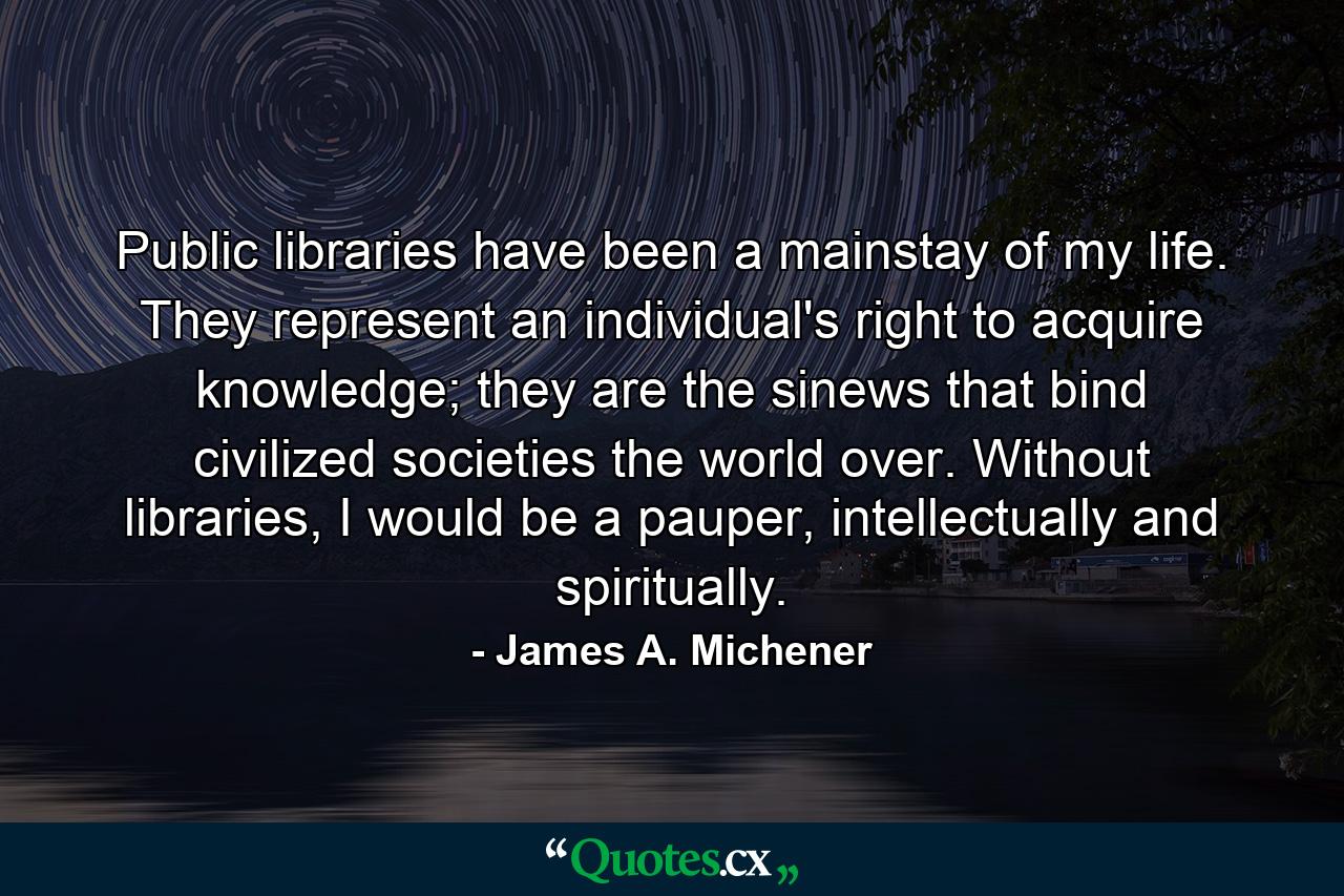 Public libraries have been a mainstay of my life. They represent an individual's right to acquire knowledge; they are the sinews that bind civilized societies the world over. Without libraries, I would be a pauper, intellectually and spiritually. - Quote by James A. Michener