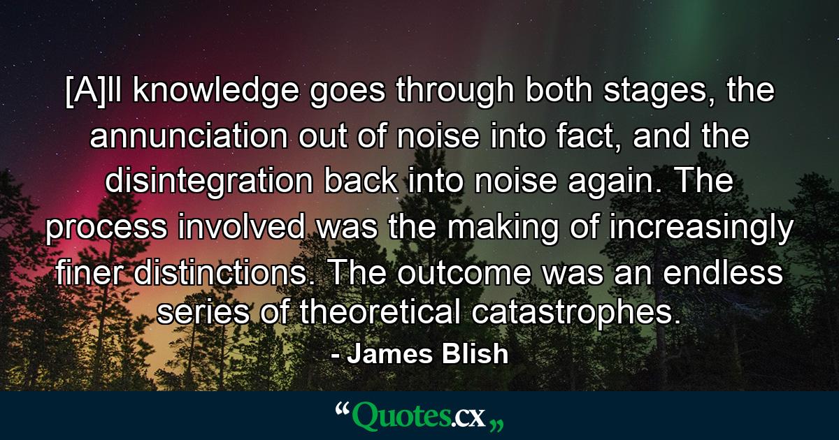 [A]ll knowledge goes through both stages, the annunciation out of noise into fact, and the disintegration back into noise again. The process involved was the making of increasingly finer distinctions. The outcome was an endless series of theoretical catastrophes. - Quote by James Blish