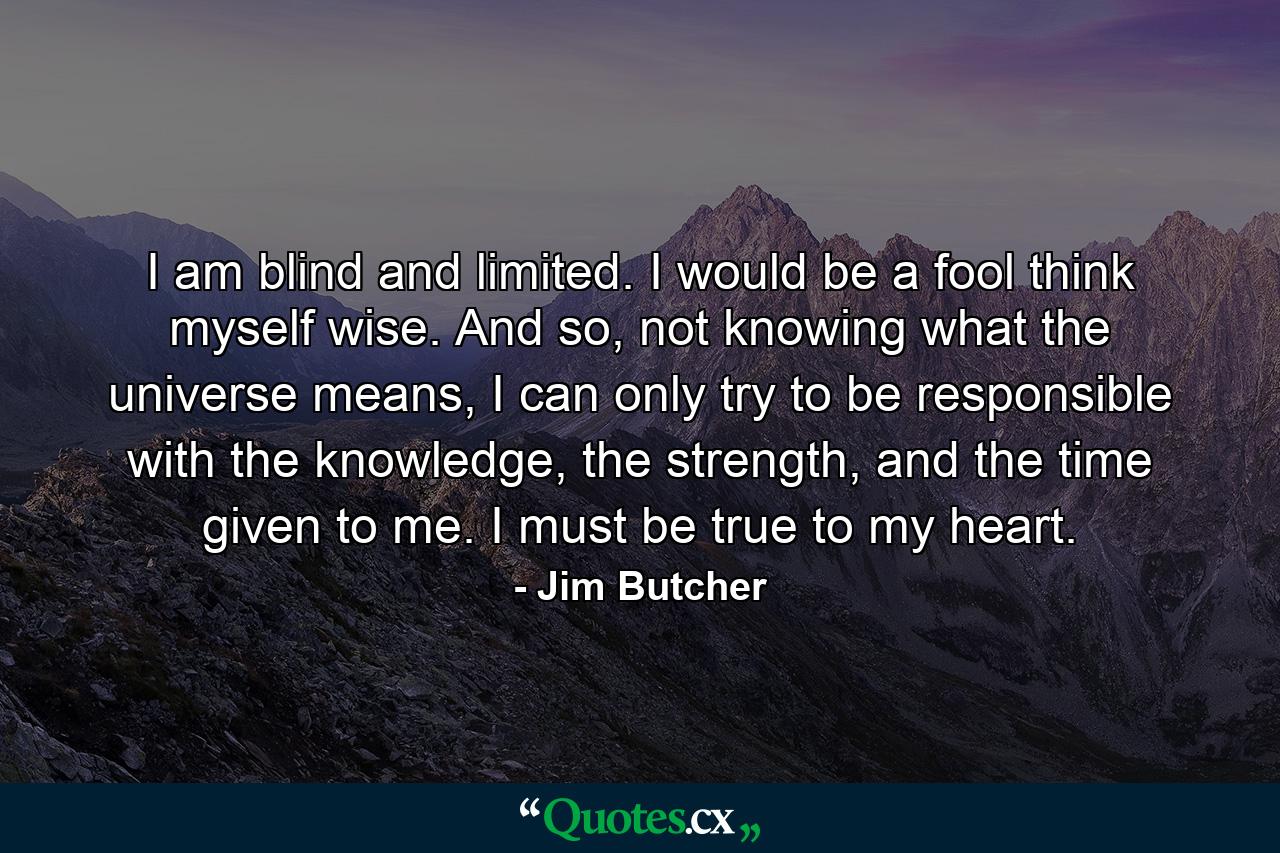 I am blind and limited. I would be a fool think myself wise. And so, not knowing what the universe means, I can only try to be responsible with the knowledge, the strength, and the time given to me. I must be true to my heart. - Quote by Jim Butcher