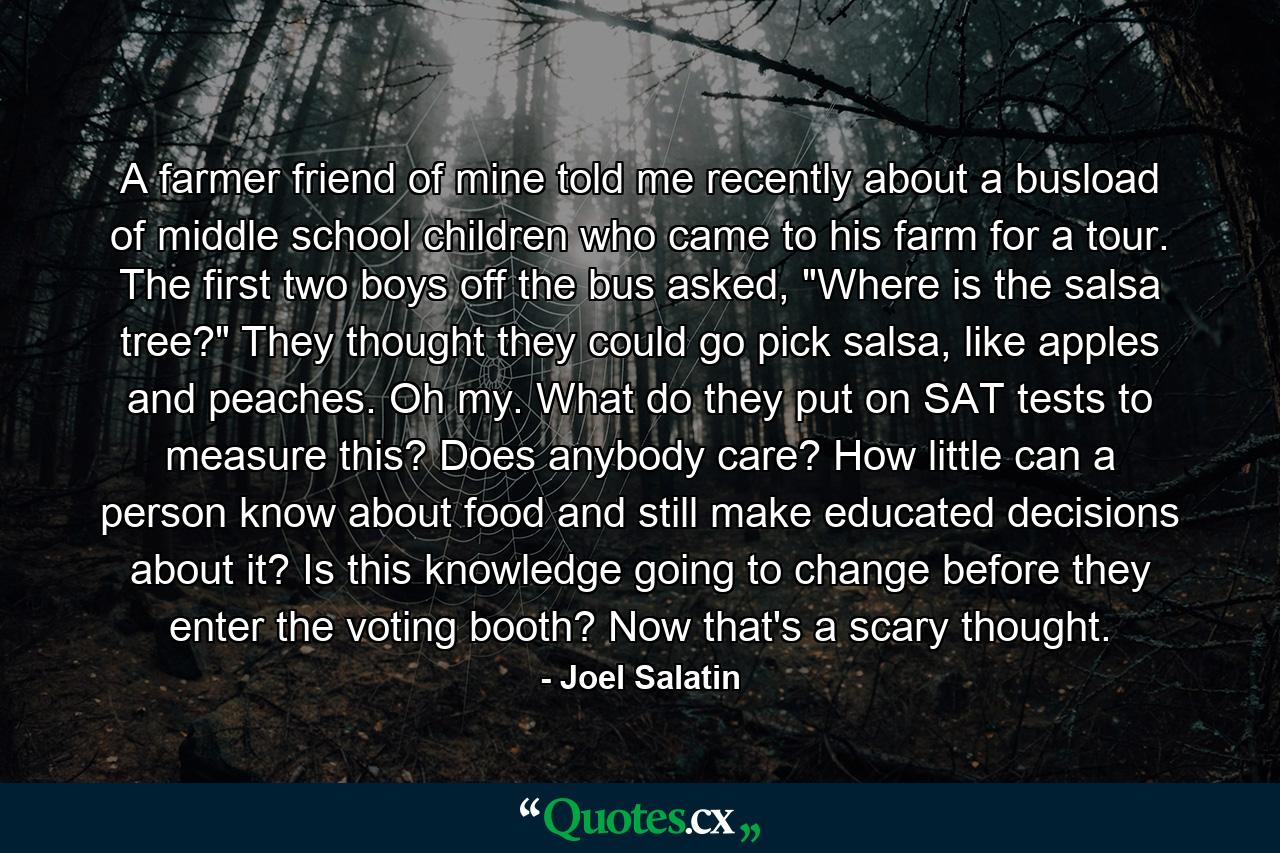 A farmer friend of mine told me recently about a busload of middle school children who came to his farm for a tour. The first two boys off the bus asked, 