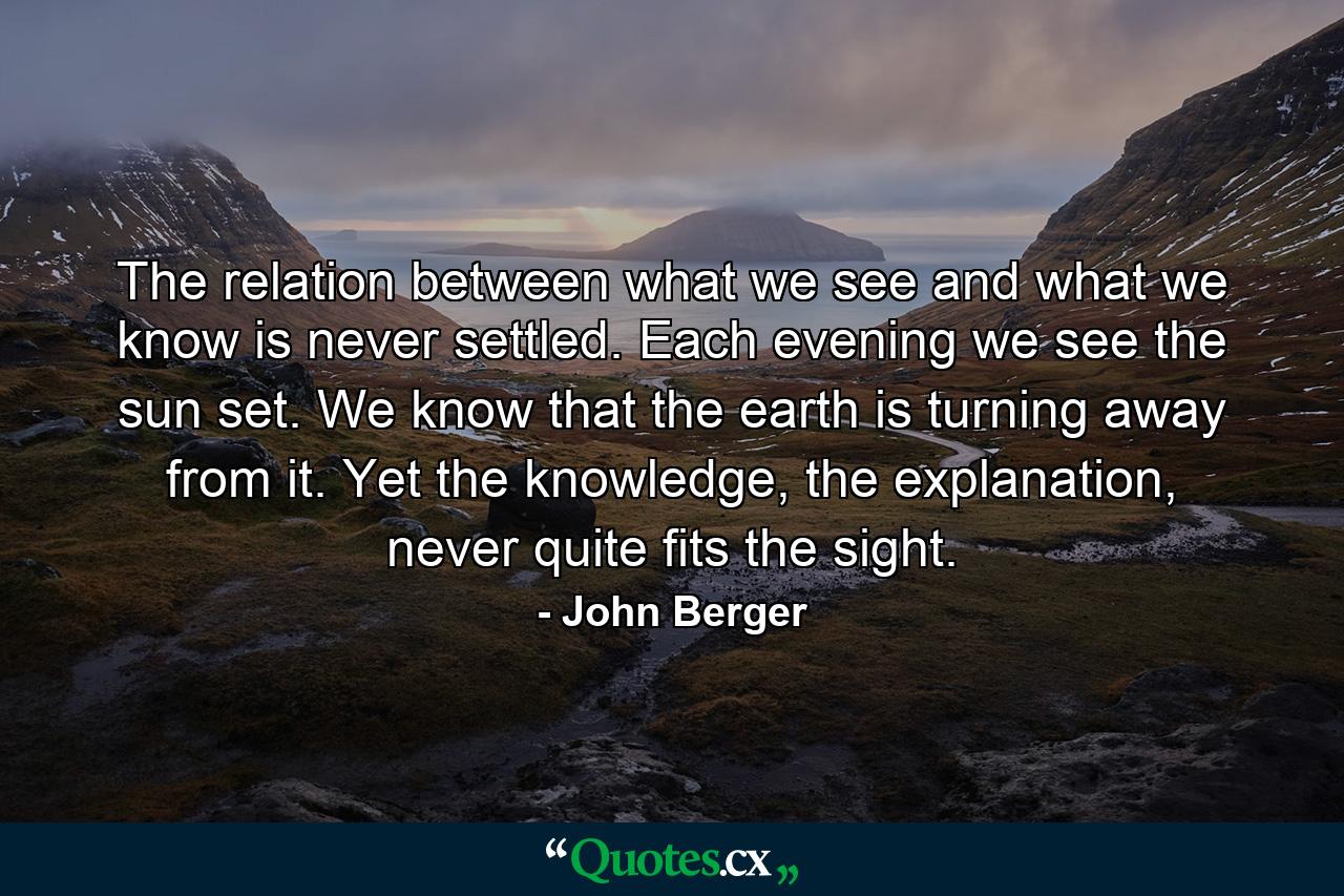 The relation between what we see and what we know is never settled. Each evening we see the sun set. We know that the earth is turning away from it. Yet the knowledge, the explanation, never quite fits the sight. - Quote by John Berger