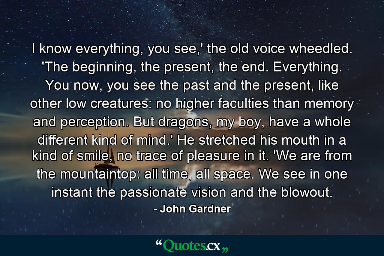 I know everything, you see,' the old voice wheedled. 'The beginning, the present, the end. Everything. You now, you see the past and the present, like other low creatures: no higher faculties than memory and perception. But dragons, my boy, have a whole different kind of mind.' He stretched his mouth in a kind of smile, no trace of pleasure in it. 'We are from the mountaintop: all time, all space. We see in one instant the passionate vision and the blowout. - Quote by John Gardner