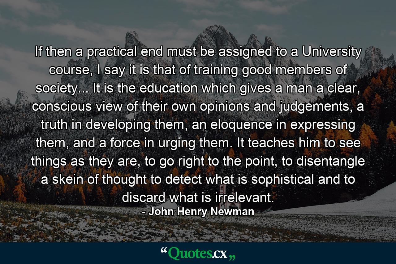 If then a practical end must be assigned to a University course, I say it is that of training good members of society... It is the education which gives a man a clear, conscious view of their own opinions and judgements, a truth in developing them, an eloquence in expressing them, and a force in urging them. It teaches him to see things as they are, to go right to the point, to disentangle a skein of thought to detect what is sophistical and to discard what is irrelevant. - Quote by John Henry Newman