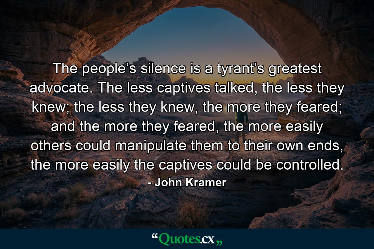 The people’s silence is a tyrant’s greatest advocate. The less captives talked, the less they knew; the less they knew, the more they feared; and the more they feared, the more easily others could manipulate them to their own ends, the more easily the captives could be controlled. - Quote by John Kramer