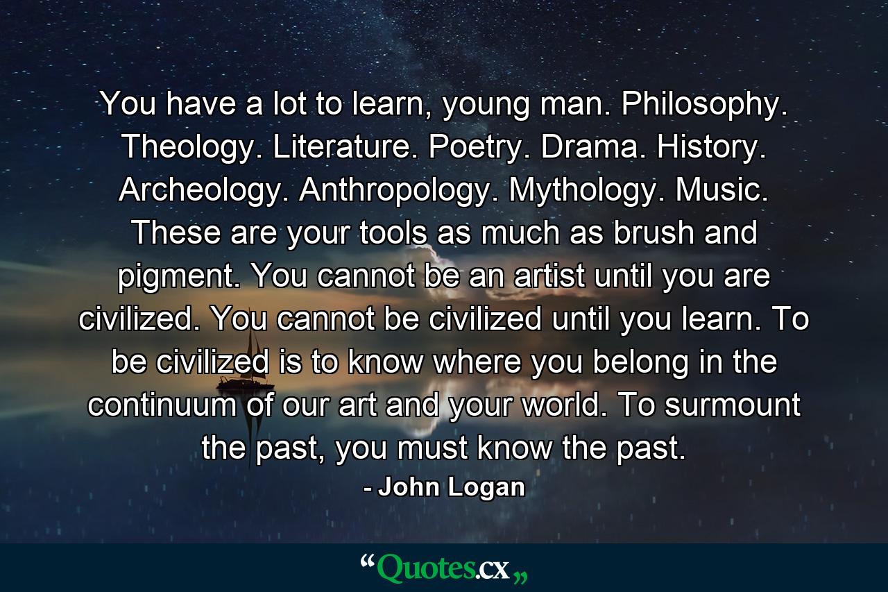 You have a lot to learn, young man. Philosophy. Theology. Literature. Poetry. Drama. History. Archeology. Anthropology. Mythology. Music. These are your tools as much as brush and pigment. You cannot be an artist until you are civilized. You cannot be civilized until you learn. To be civilized is to know where you belong in the continuum of our art and your world. To surmount the past, you must know the past. - Quote by John Logan