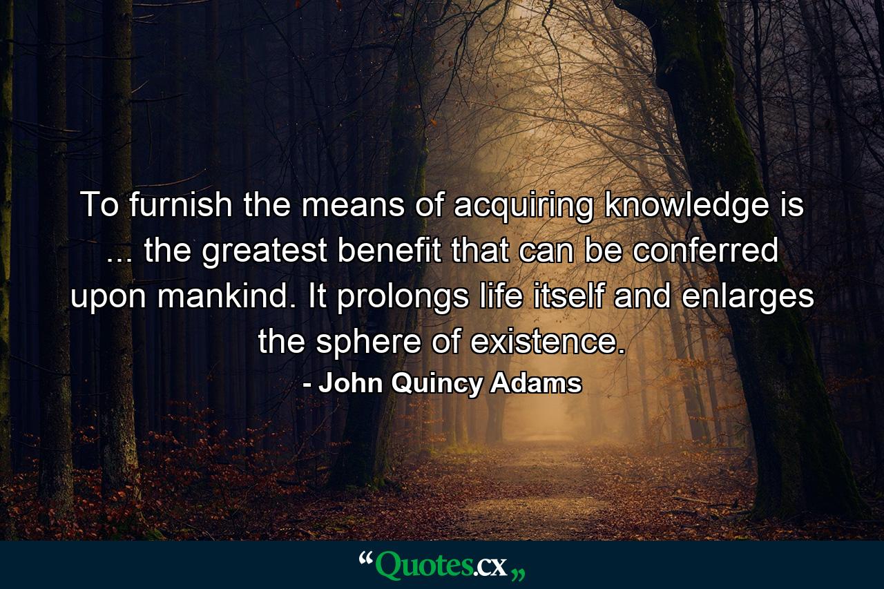 To furnish the means of acquiring knowledge is ... the greatest benefit that can be conferred upon mankind. It prolongs life itself and enlarges the sphere of existence. - Quote by John Quincy Adams