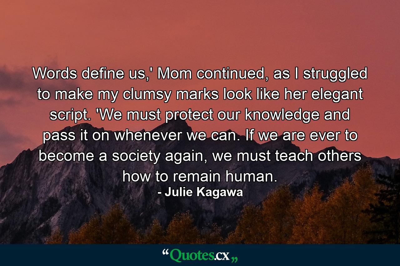 Words define us,' Mom continued, as I struggled to make my clumsy marks look like her elegant script. 'We must protect our knowledge and pass it on whenever we can. If we are ever to become a society again, we must teach others how to remain human. - Quote by Julie Kagawa